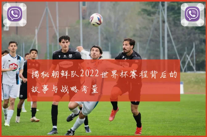 揭秘朝鲜队2022世界杯赛程背后的故事与战略考量