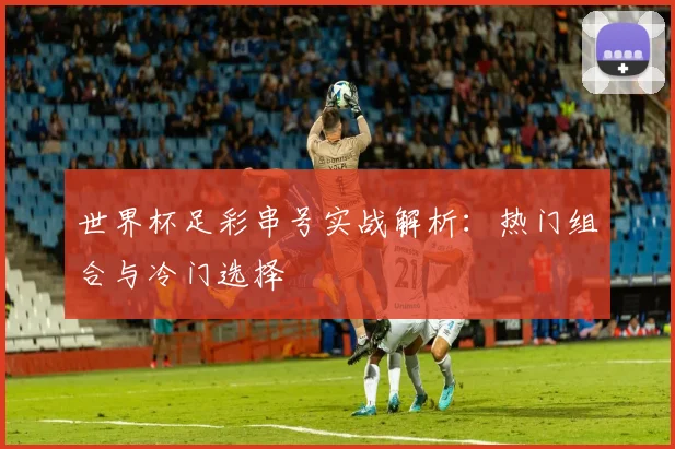 世界杯足彩串号实战解析：热门组合与冷门选择