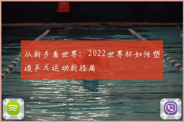 从新乡看世界：2022世界杯如何塑造乒乓运动新格局