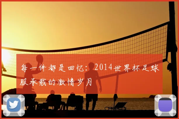 每一件都是回忆:2014世界杯足球服承载的激情岁月
