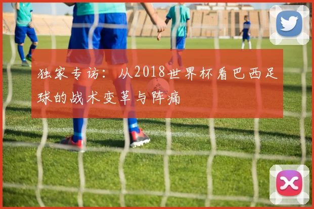 独家专访:从2018世界杯看巴西足球的战术变革与阵痛