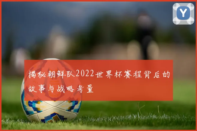 揭秘朝鲜队2022世界杯赛程背后的故事与战略考量