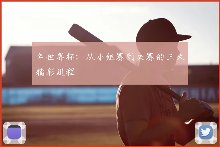 年世界杯:从小组赛到决赛的三大精彩进程
