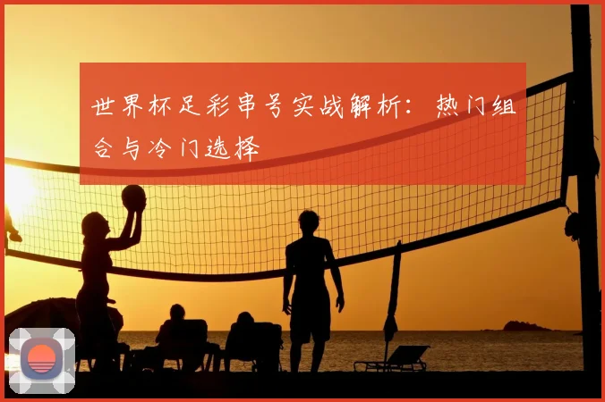 世界杯足彩串号实战解析:热门组合与冷门选择