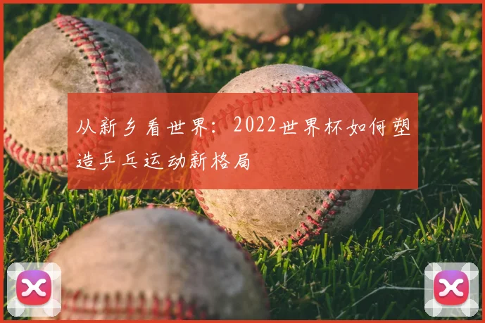 从新乡看世界：2022世界杯如何塑造乒乓运动新格局