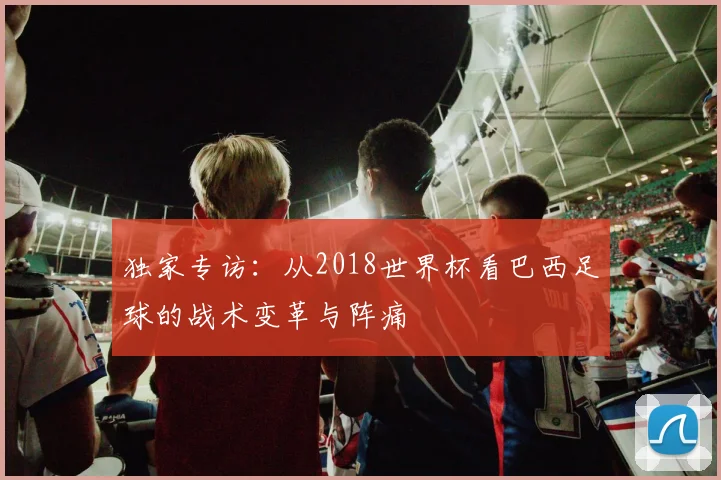 独家专访:从2018世界杯看巴西足球的战术变革与阵痛