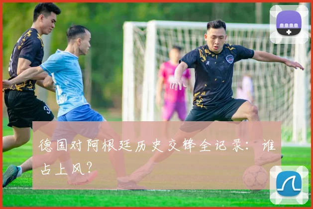 德国对阿根廷历史交锋全记录:谁占上风?