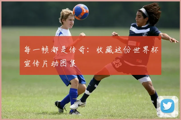 每一帧都是传奇:收藏这份世界杯宣传片动图集
