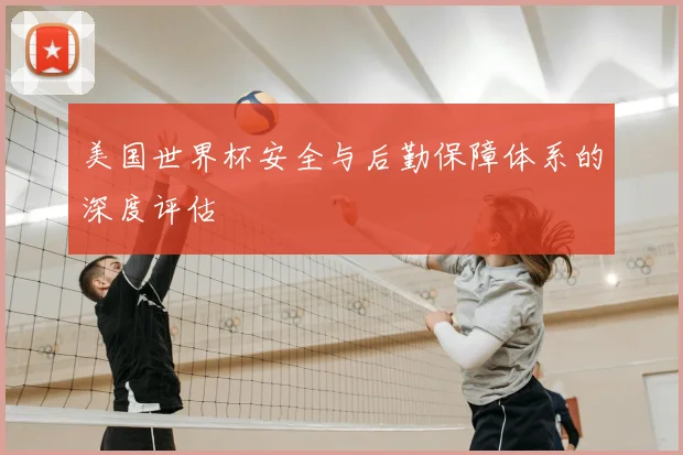美国世界杯安全与后勤保障体系的深度评估