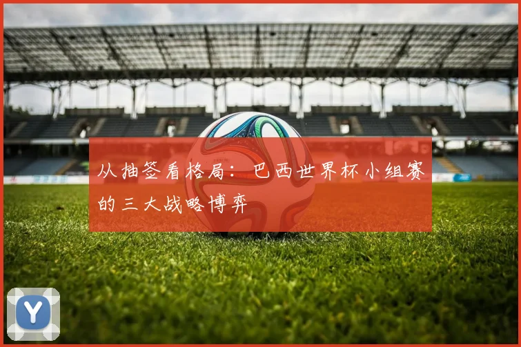 从抽签看格局：巴西世界杯小组赛的三大战略博弈