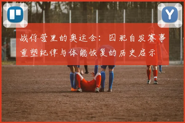 战俘营里的奥运会：囚犯自发赛事重塑纪律与体能恢复的历史启示