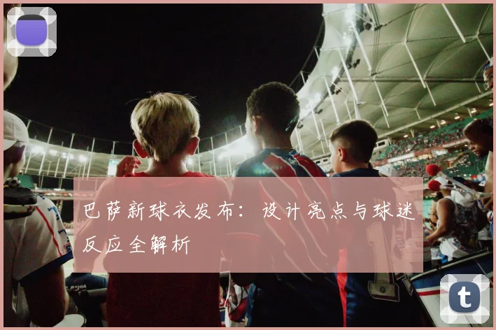 巴萨新球衣发布：设计亮点与球迷反应全解析