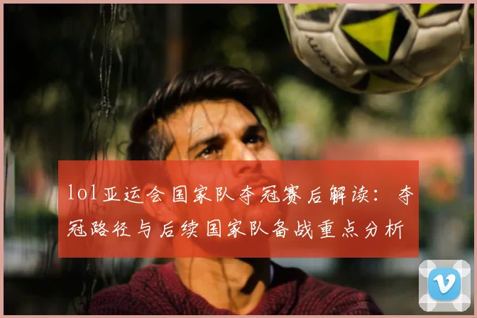 lol亚运会国家队夺冠赛后解读：夺冠路径与后续国家队备战重点分析