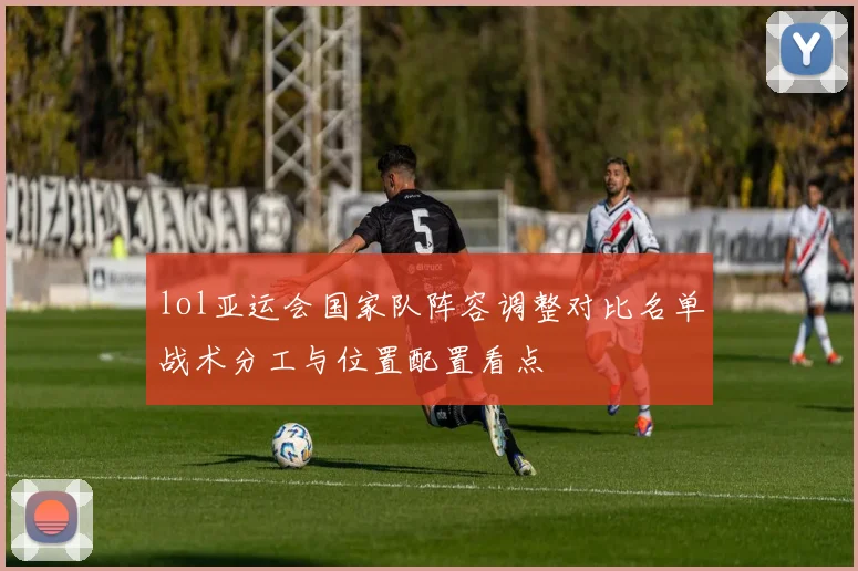 lol亚运会国家队阵容调整对比名单战术分工与位置配置看点