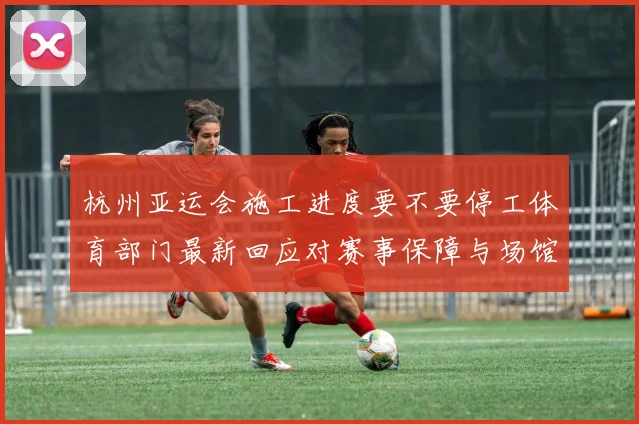 杭州亚运会施工进度要不要停工体育部门最新回应对赛事保障与场馆交付影响