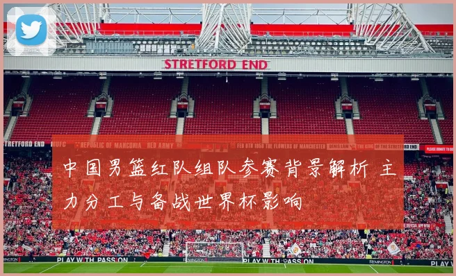 中国男篮红队组队参赛背景解析 主力分工与备战世界杯影响