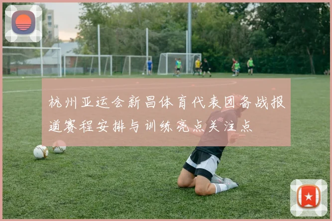 杭州亚运会新昌体育代表团备战报道赛程安排与训练亮点关注点