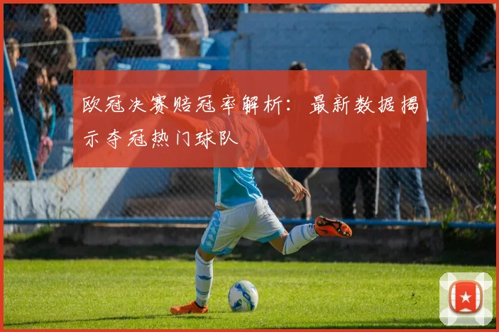 欧冠决赛赔冠率解析：最新数据揭示夺冠热门球队