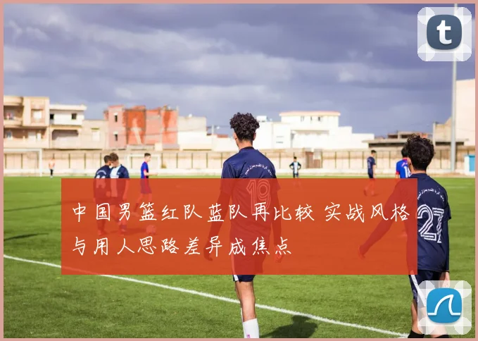中国男篮红队蓝队再比较 实战风格与用人思路差异成焦点
