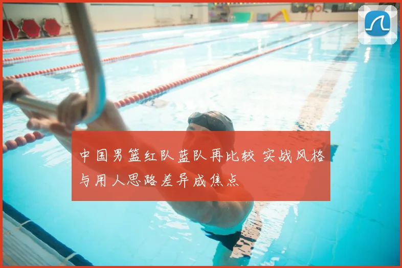 中国男篮红队蓝队再比较 实战风格与用人思路差异成焦点