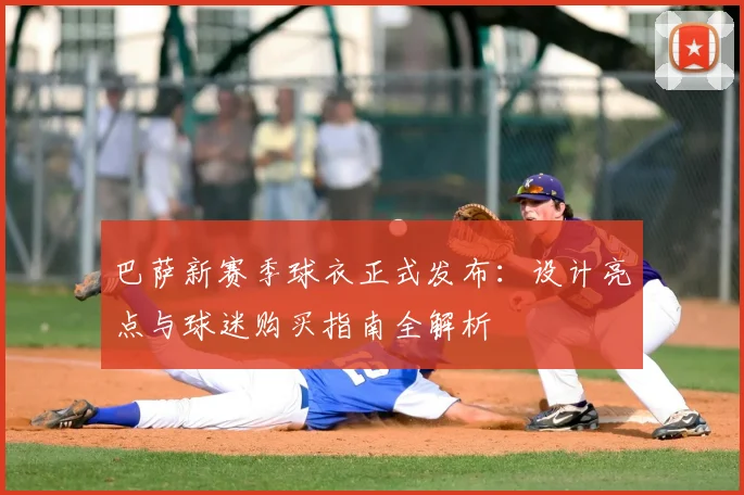 巴萨新赛季球衣正式发布：设计亮点与球迷购买指南全解析