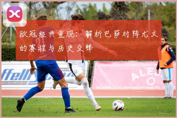 欧冠经典重现：解析巴萨对阵尤文的赛程与历史交锋